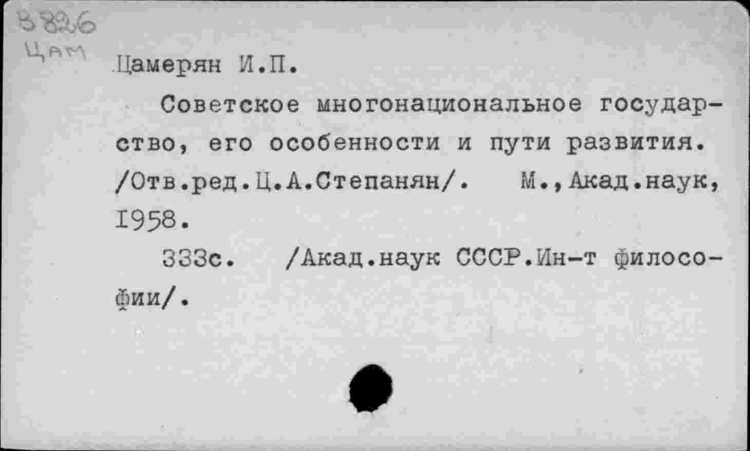 ﻿
Цамерян И.П.
Советское многонациональное государство, его особенности и пути развития. /Отв.ред.Ц.А.Степанян/. М.,Акад.наук, 1958.
333с. /Акад.наук СССР.Ин-т философии/.